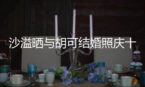 微笑洋溢胡可照庆着幸年 两人脸上福的结婚沙溢晒与十周
